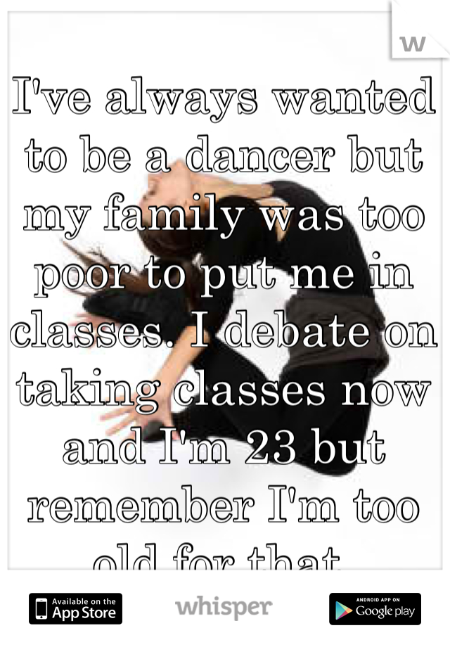 I've always wanted to be a dancer but my family was too poor to put me in classes. I debate on taking classes now and I'm 23 but remember I'm too old for that. 