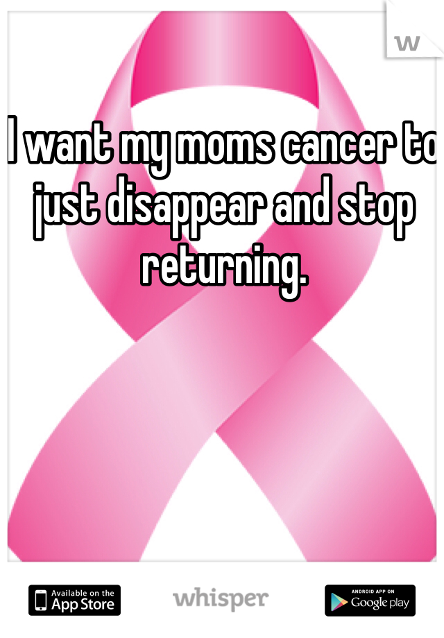 I want my moms cancer to just disappear and stop returning. 