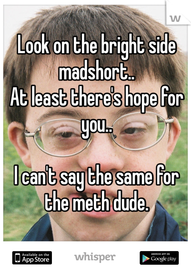 Look on the bright side madshort..
At least there's hope for you..

I can't say the same for the meth dude.