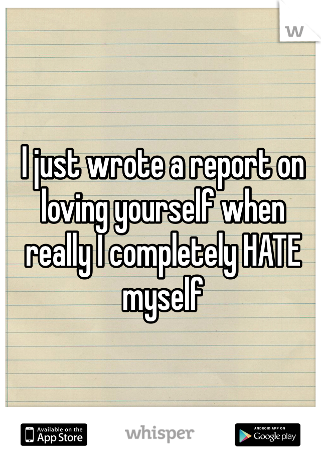 I just wrote a report on loving yourself when really I completely HATE myself
