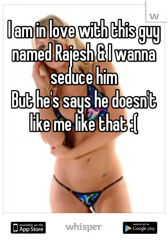 I am in love with this guy named Rajesh & I wanna seduce him 
But he's says he doesn't like me like that :(