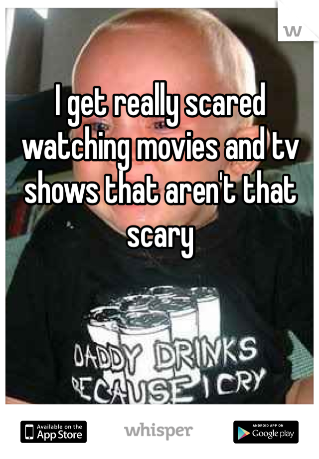I get really scared watching movies and tv shows that aren't that scary 