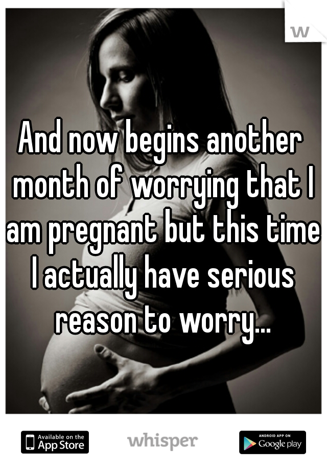 And now begins another month of worrying that I am pregnant but this time I actually have serious reason to worry...