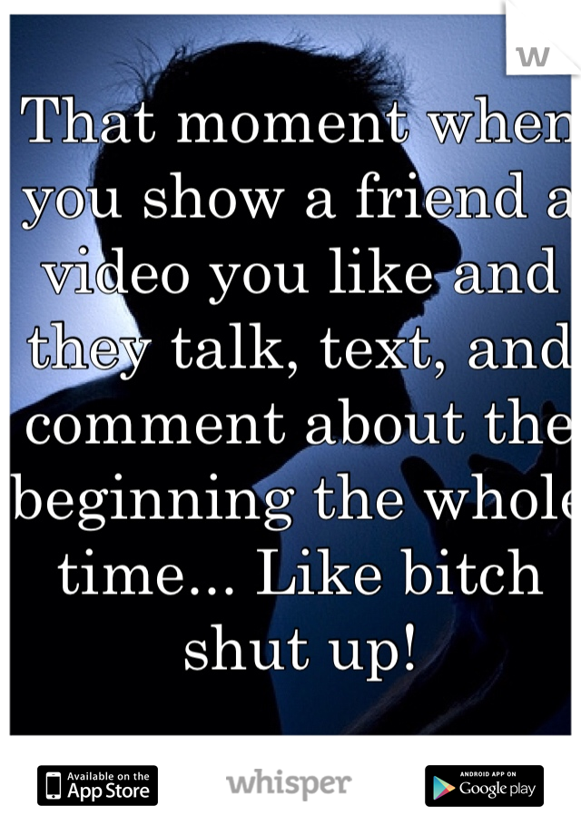 That moment when you show a friend a video you like and they talk, text, and comment about the beginning the whole time... Like bitch shut up! 