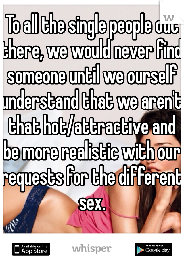 To all the single people out there, we would never find someone until we ourself understand that we aren't that hot/attractive and be more realistic with our requests for the different sex. 
