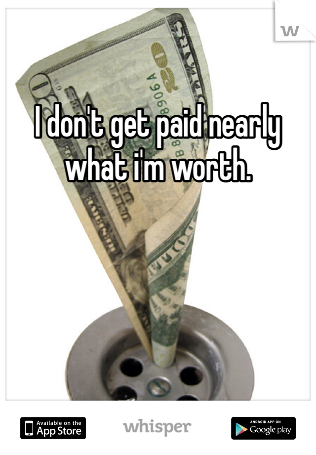 I don't get paid nearly what i'm worth. 