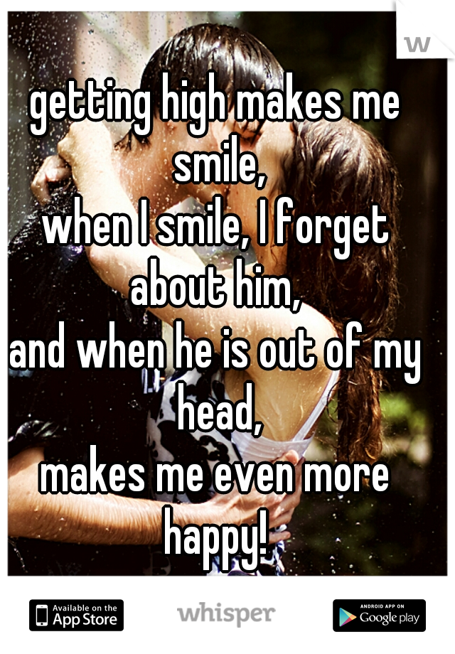 getting high makes me smile,
when I smile, I forget about him, 
and when he is out of my head,
makes me even more happy! 