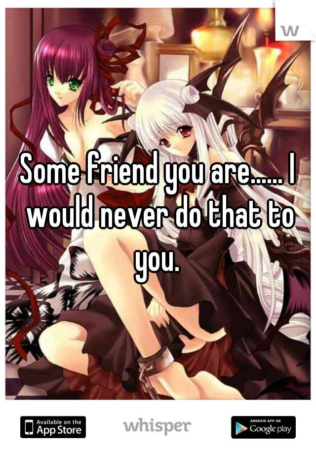 Some friend you are...... I would never do that to you. 