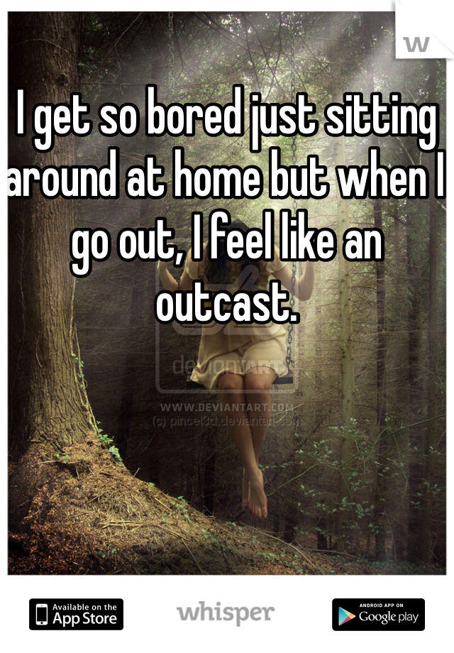 I get so bored just sitting around at home but when I go out, I feel like an outcast. 