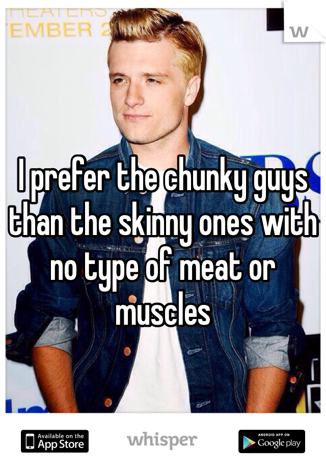 I prefer the chunky guys than the skinny ones with no type of meat or muscles 