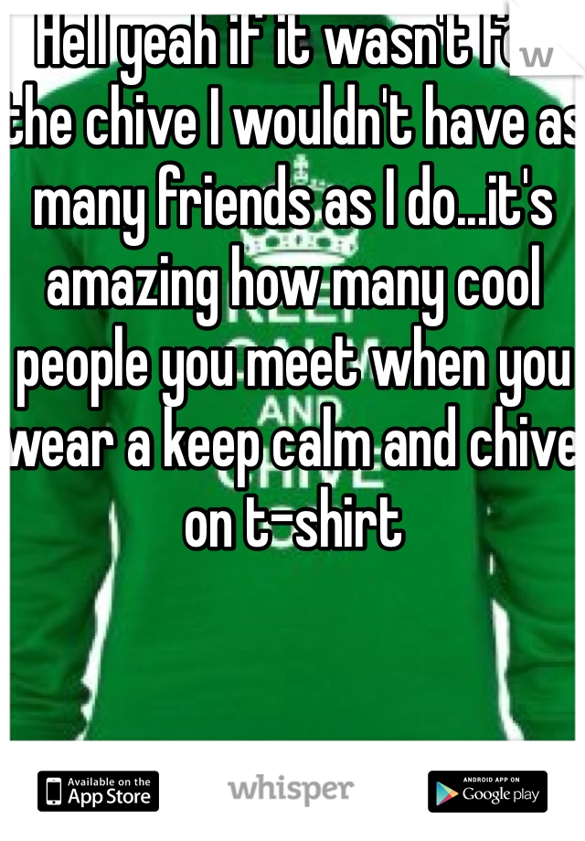 Hell yeah if it wasn't for the chive I wouldn't have as many friends as I do...it's amazing how many cool people you meet when you wear a keep calm and chive on t-shirt
