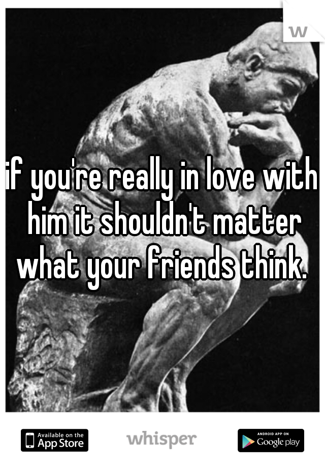 if you're really in love with him it shouldn't matter what your friends think. 