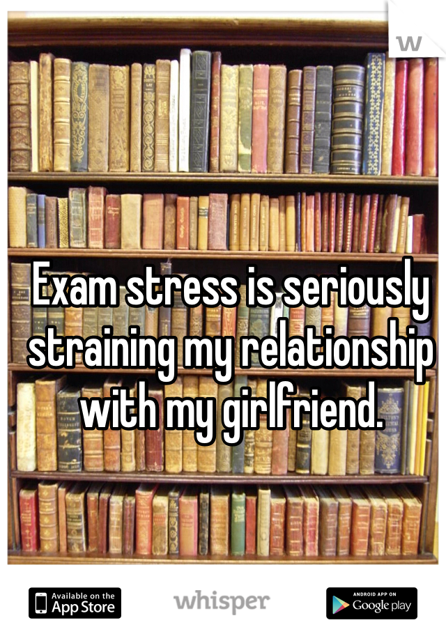 Exam stress is seriously straining my relationship with my girlfriend.
