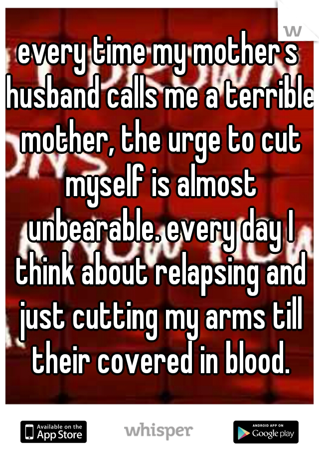every time my mother's husband calls me a terrible mother, the urge to cut myself is almost unbearable. every day I think about relapsing and just cutting my arms till their covered in blood.