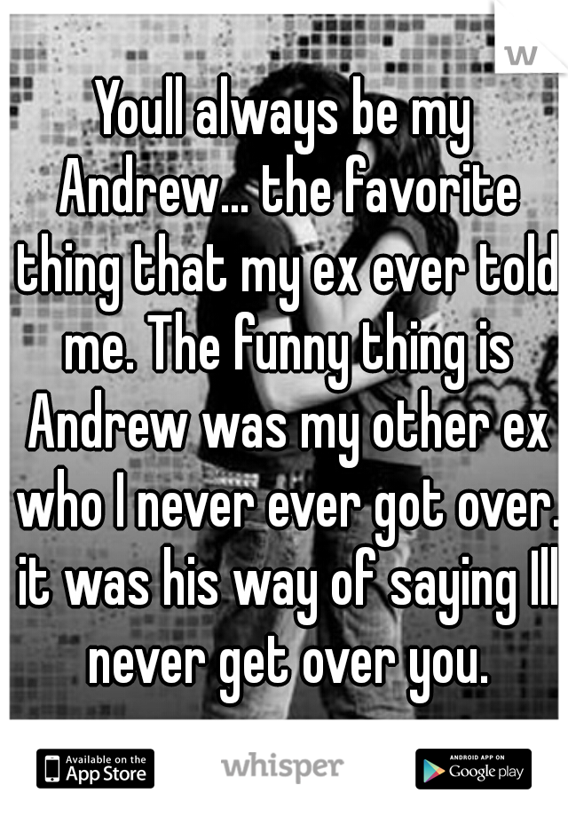 Youll always be my Andrew... the favorite thing that my ex ever told me. The funny thing is Andrew was my other ex who I never ever got over. it was his way of saying Ill never get over you.