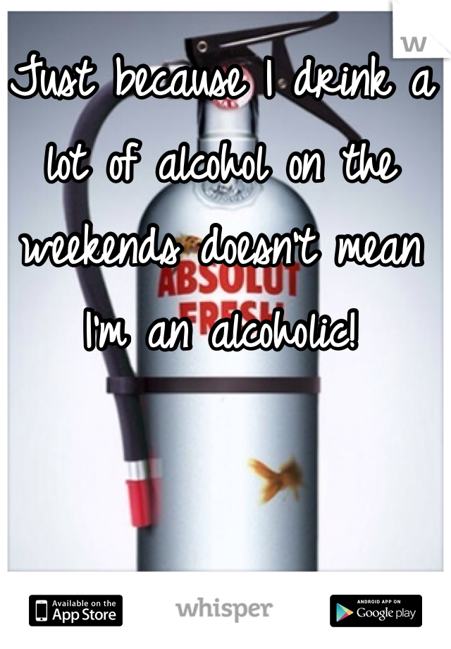 Just because I drink a lot of alcohol on the weekends doesn't mean I'm an alcoholic! 