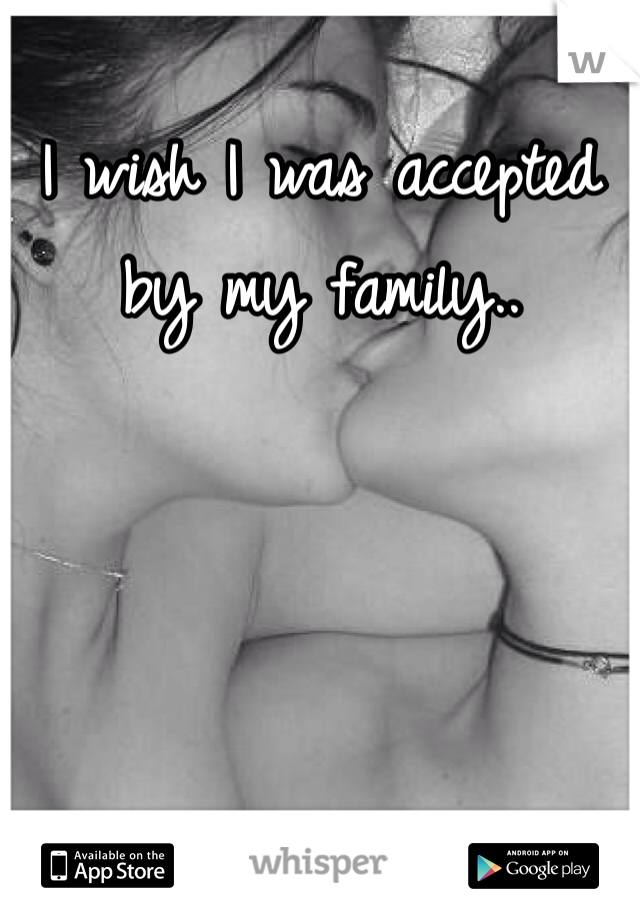 I wish I was accepted by my family..
