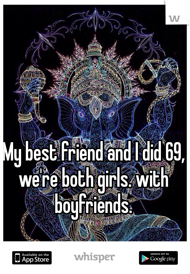 My best friend and I did 69, we're both girls. with boyfriends. 