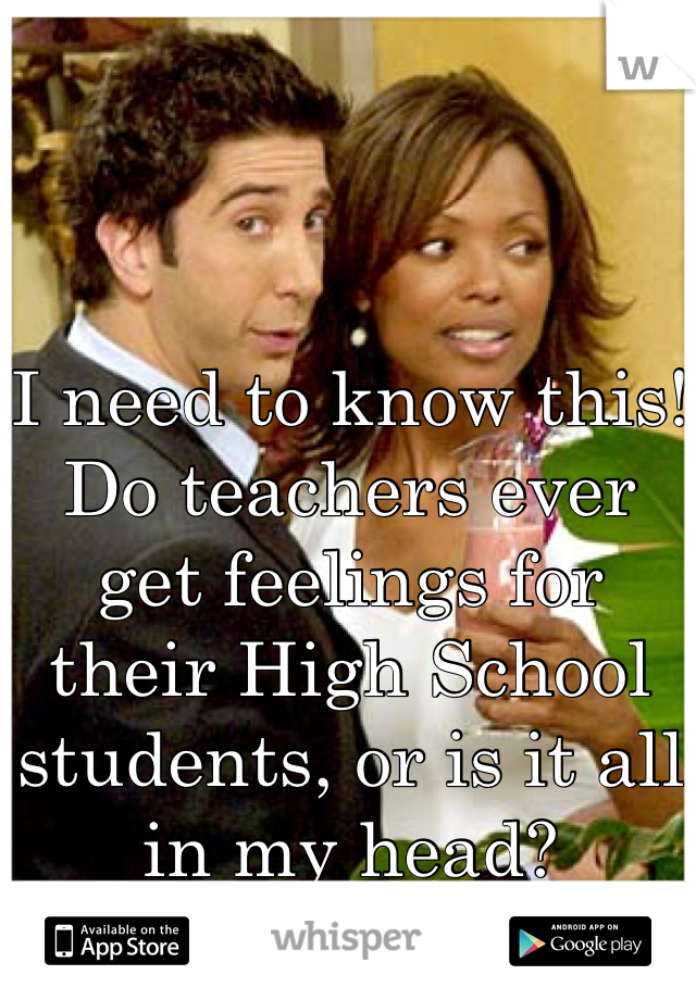 I need to know this! Do teachers ever get feelings for their High School students, or is it all in my head?