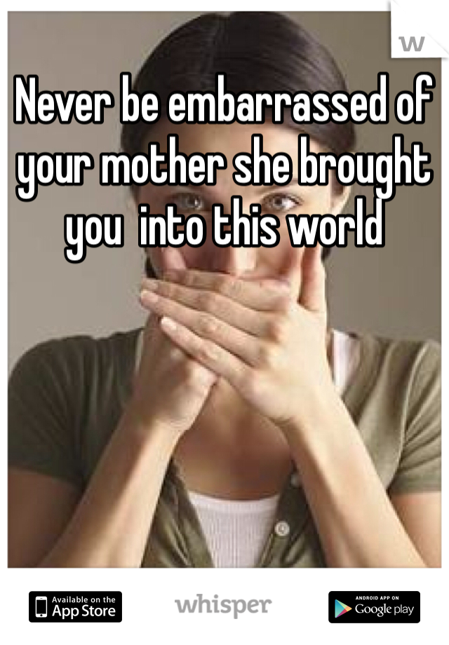 Never be embarrassed of your mother she brought you  into this world 