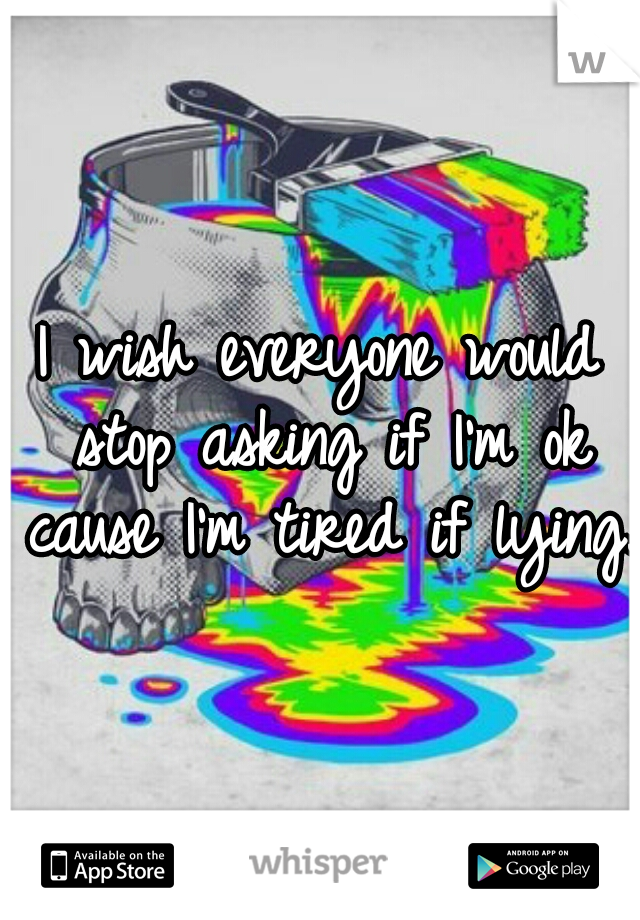 I wish everyone would stop asking if I'm ok cause I'm tired if lying. 