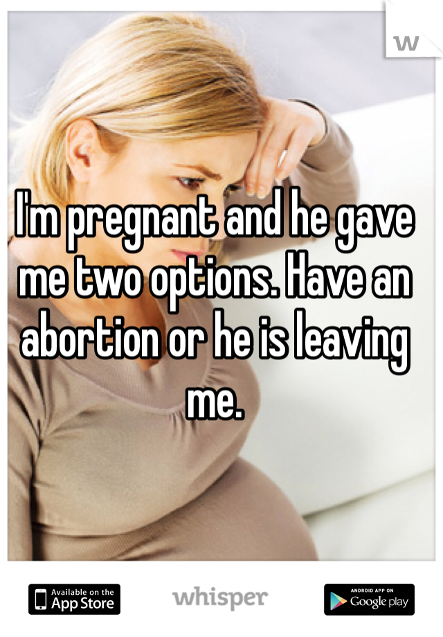 I'm pregnant and he gave me two options. Have an abortion or he is leaving me. 