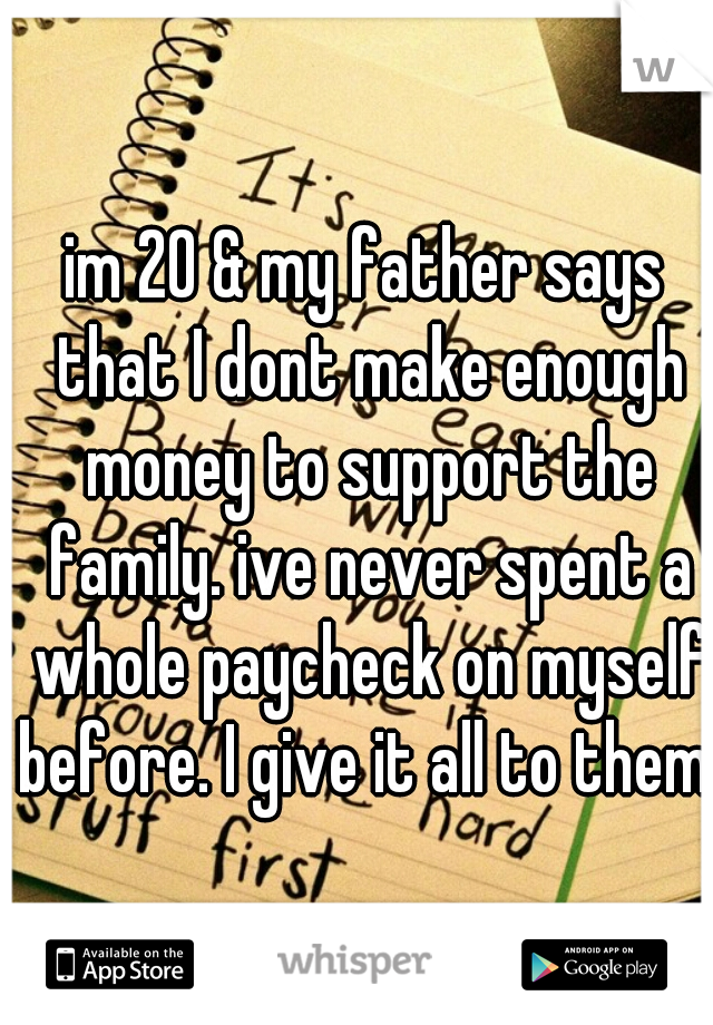im 20 & my father says that I dont make enough money to support the family. ive never spent a whole paycheck on myself before. I give it all to them. 