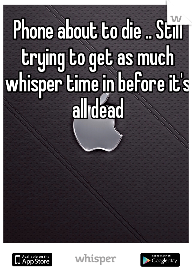 Phone about to die .. Still trying to get as much whisper time in before it's all dead