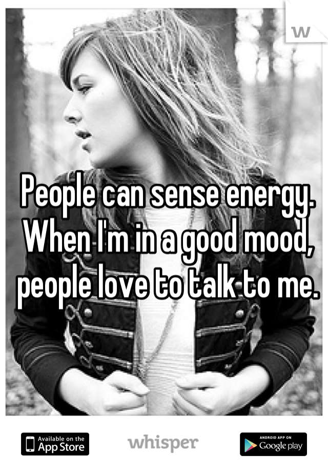 People can sense energy. When I'm in a good mood, people love to talk to me.
