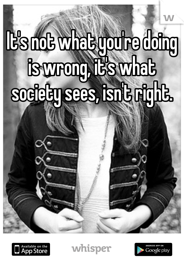 It's not what you're doing is wrong, it's what society sees, isn't right.