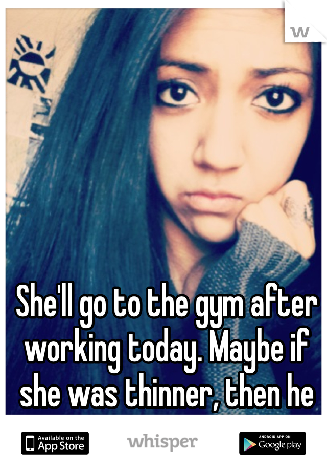 She'll go to the gym after working today. Maybe if she was thinner, then he would've stayed. 