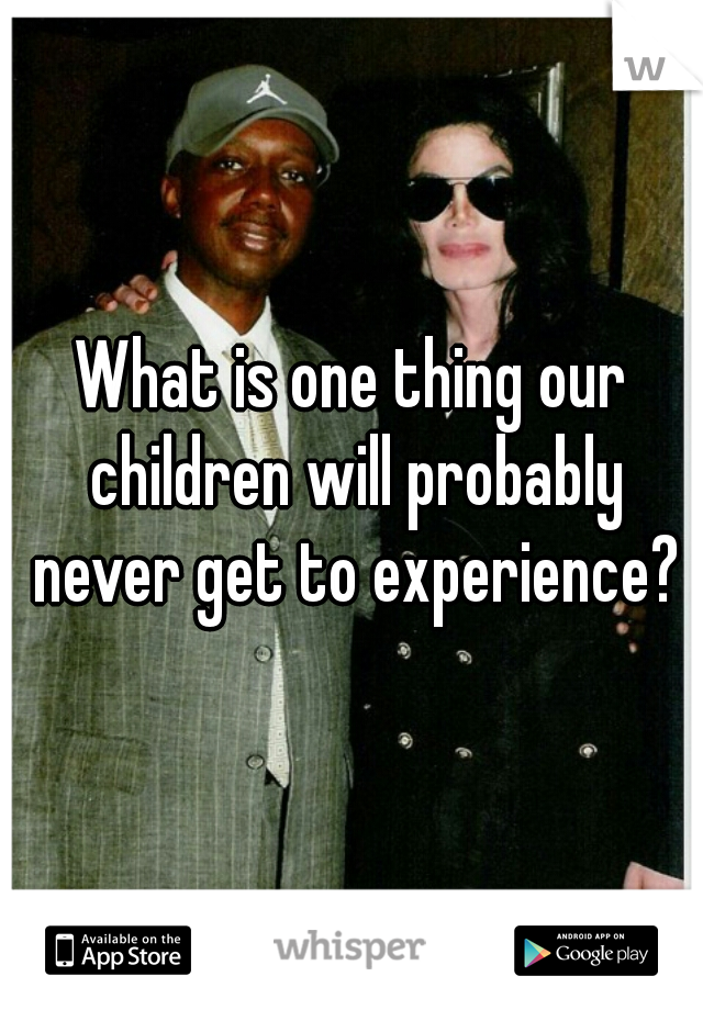 What is one thing our children will probably never get to experience?