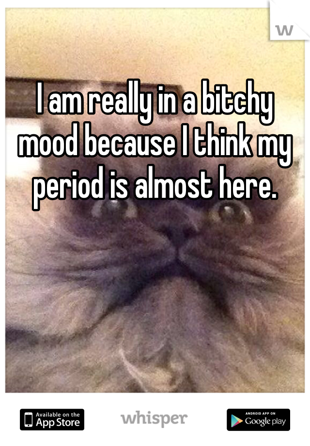 I am really in a bitchy mood because I think my period is almost here.