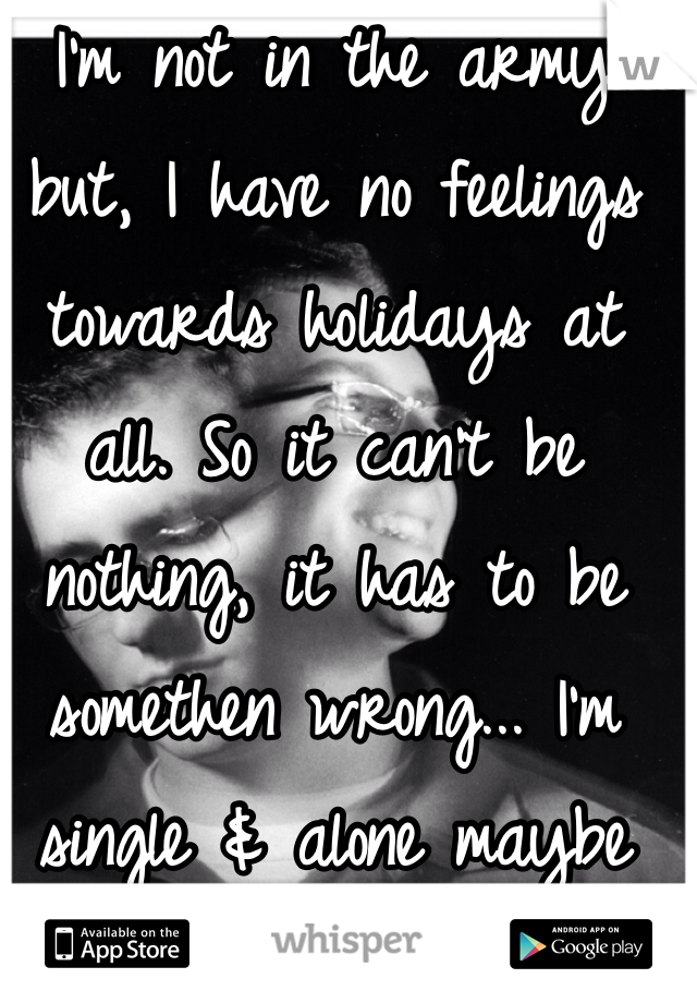 I'm not in the army but, I have no feelings towards holidays at all. So it can't be nothing, it has to be somethen wrong... I'm single & alone maybe that's why