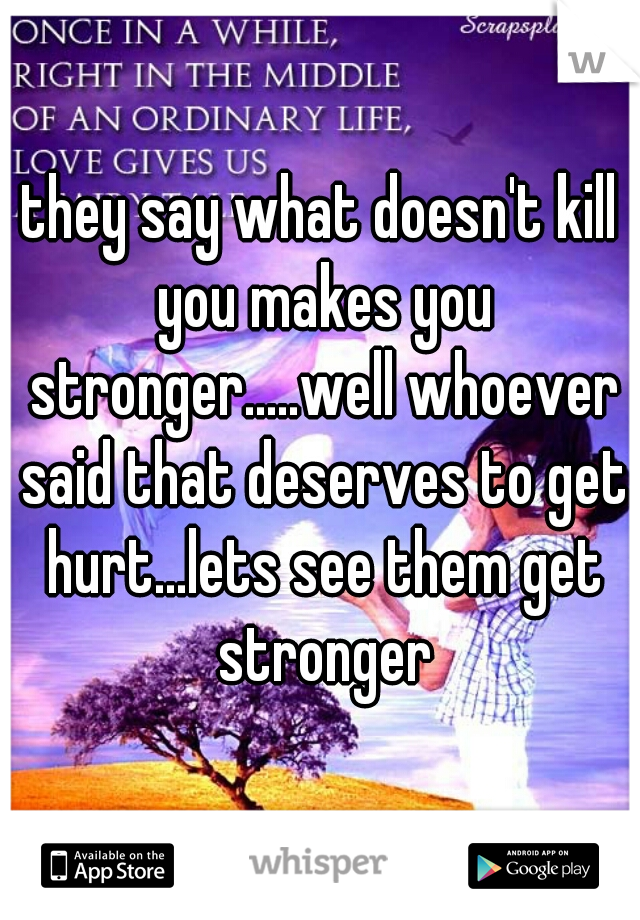 they say what doesn't kill you makes you stronger.....well whoever said that deserves to get hurt...lets see them get stronger