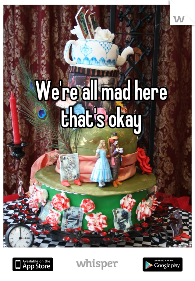 We're all mad here 
 that's okay 