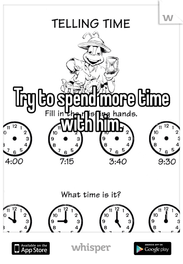 Try to spend more time with him.