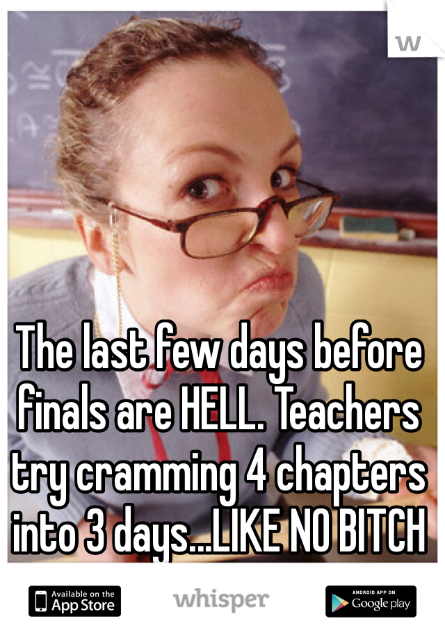 The last few days before finals are HELL. Teachers try cramming 4 chapters into 3 days...LIKE NO BITCH ITS NOT GONNA WORK