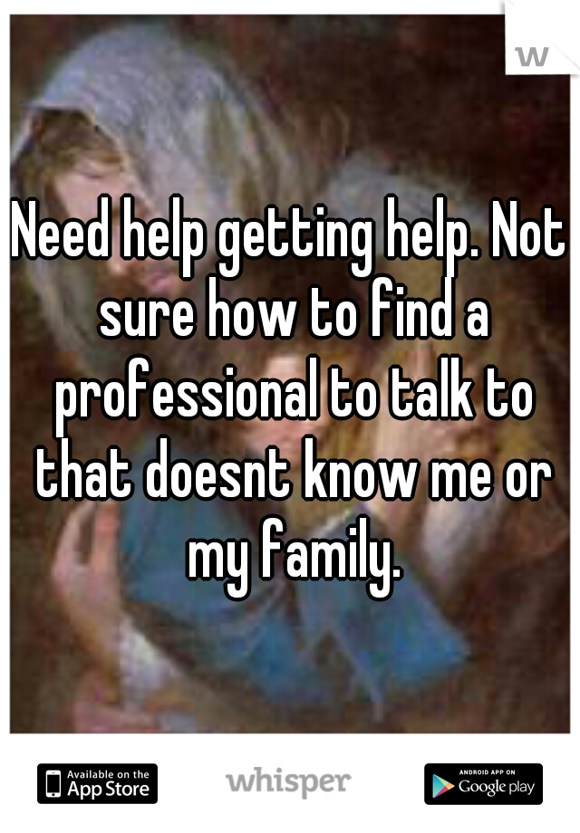 Need help getting help. Not sure how to find a professional to talk to that doesnt know me or my family.