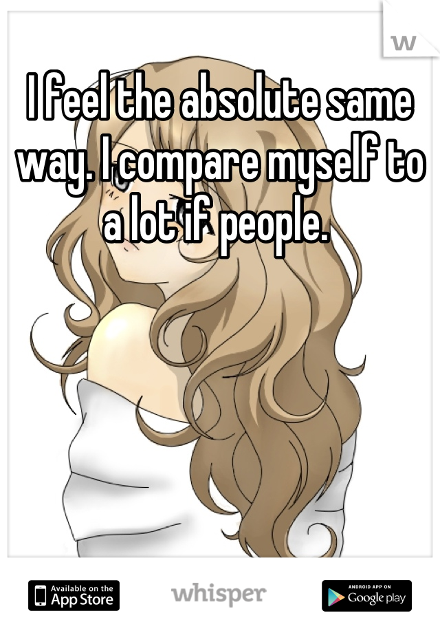 I feel the absolute same way. I compare myself to a lot if people. 