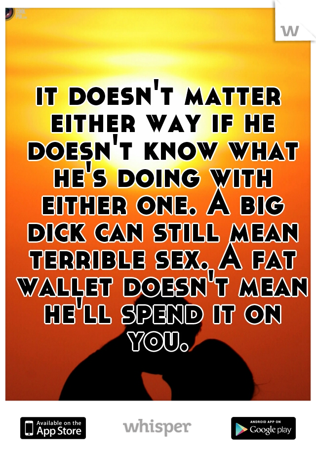 it doesn't matter either way if he doesn't know what he's doing with either one. A big dick can still mean terrible sex. A fat wallet doesn't mean he'll spend it on you. 
