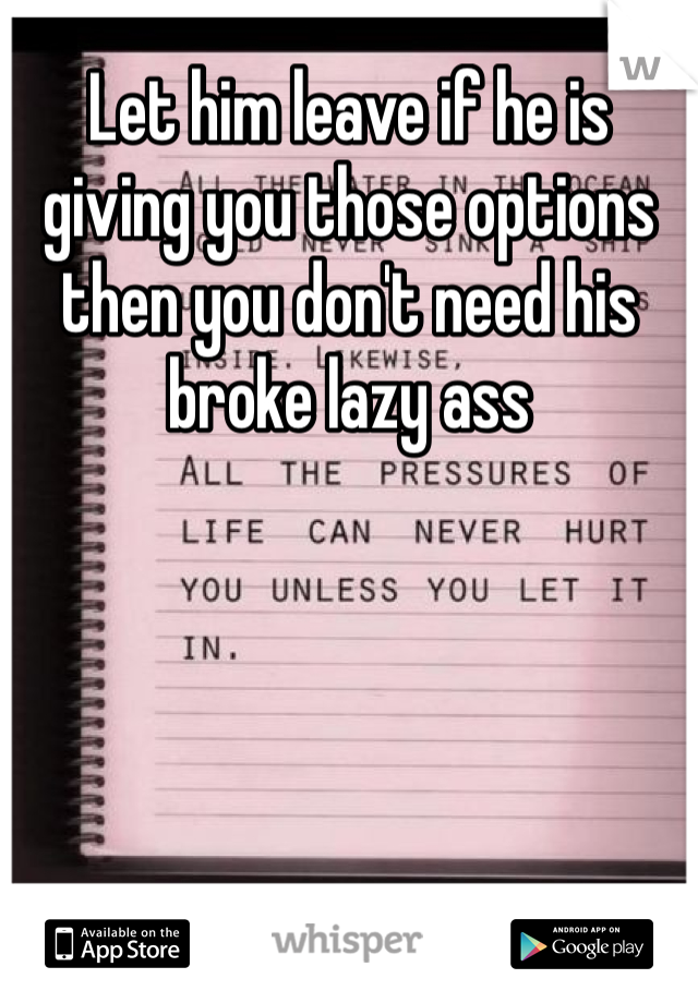 Let him leave if he is giving you those options then you don't need his broke lazy ass