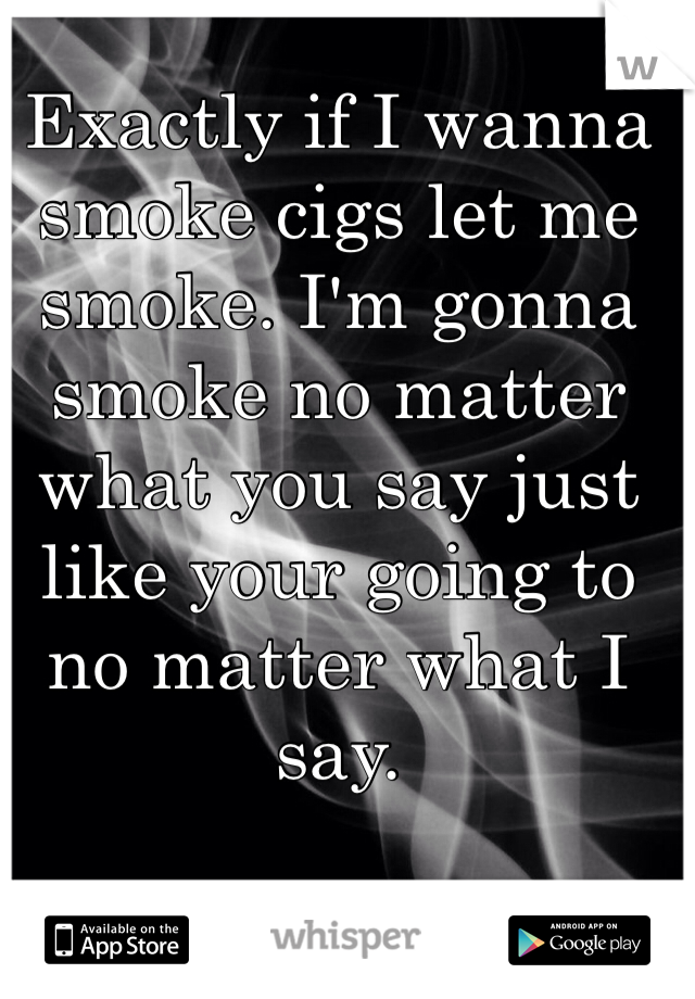 Exactly if I wanna smoke cigs let me smoke. I'm gonna smoke no matter what you say just like your going to no matter what I say. 