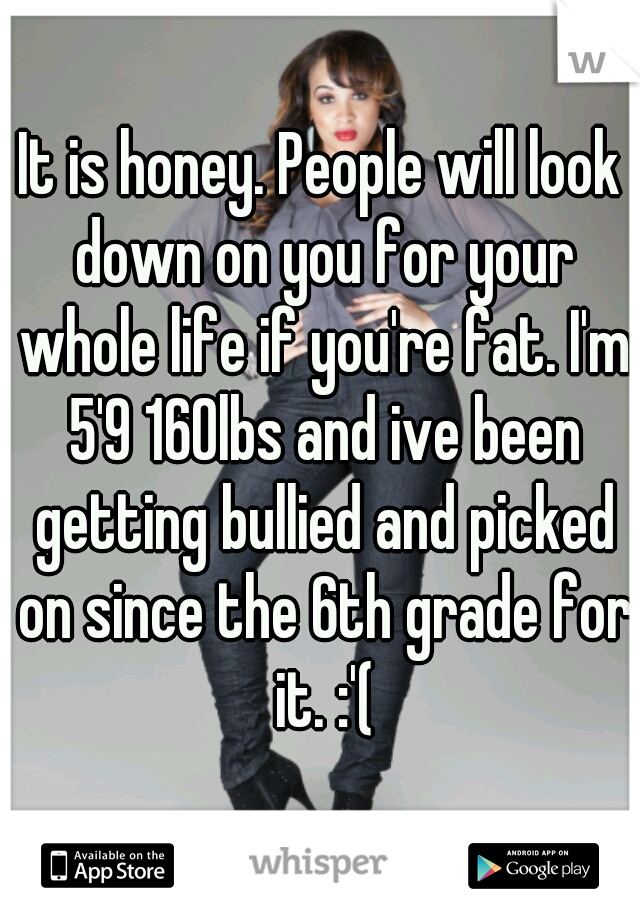 It is honey. People will look down on you for your whole life if you're fat. I'm 5'9 160lbs and ive been getting bullied and picked on since the 6th grade for it. :'(
