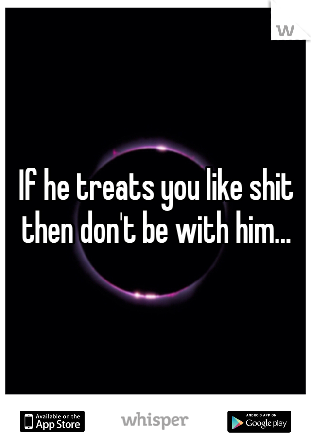 If he treats you like shit then don't be with him...