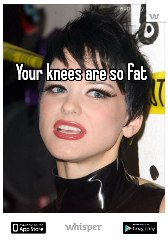 Your knees are so fat