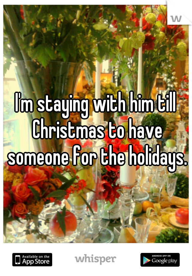 I'm staying with him till Christmas to have someone for the holidays.