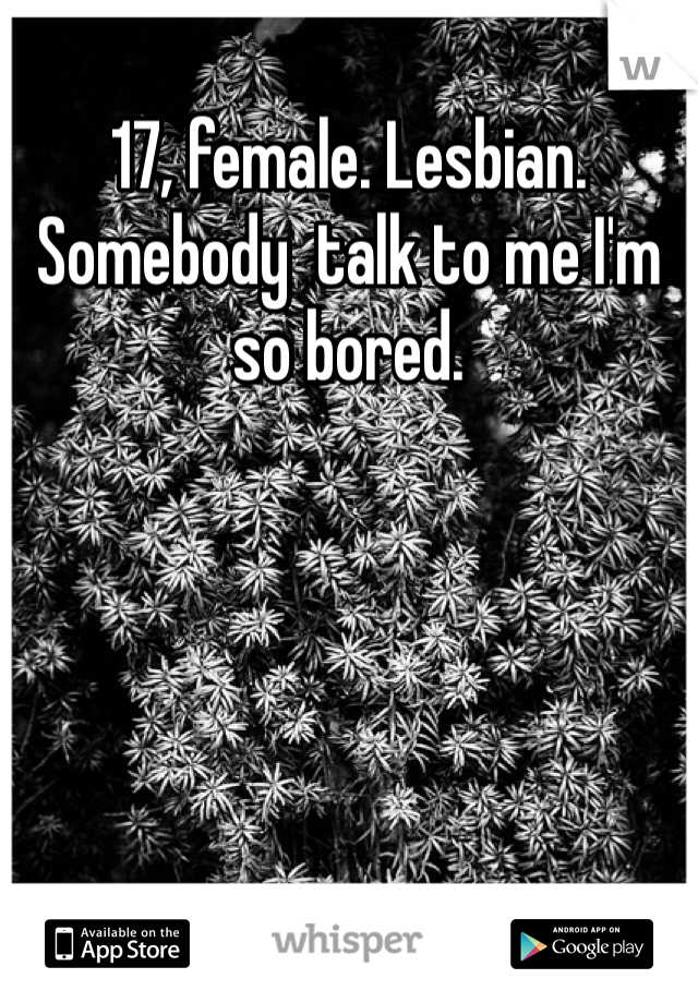 17, female. Lesbian. Somebody  talk to me I'm so bored. 
