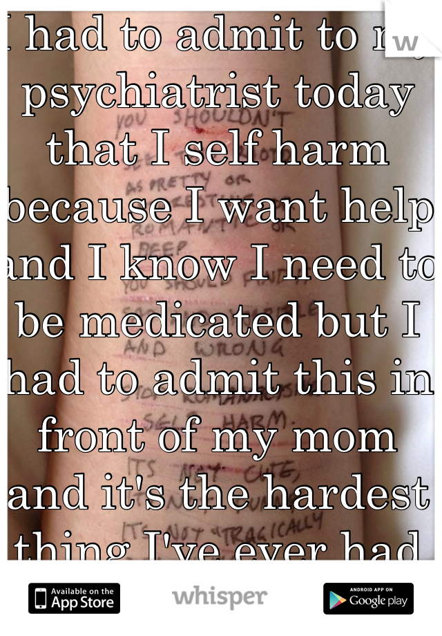 I had to admit to my psychiatrist today that I self harm because I want help and I know I need to be medicated but I had to admit this in front of my mom and it's the hardest thing I've ever had to do