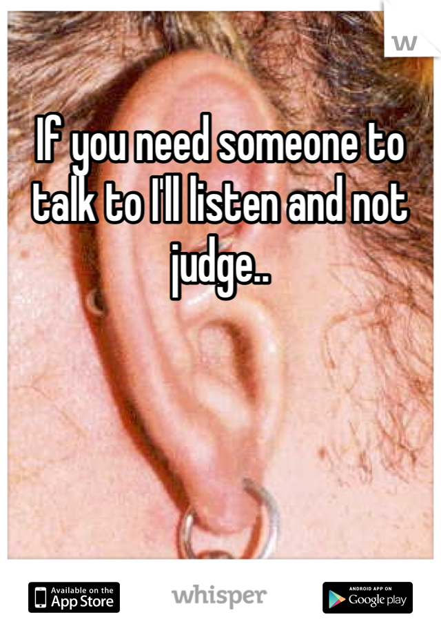 If you need someone to talk to I'll listen and not judge.. 